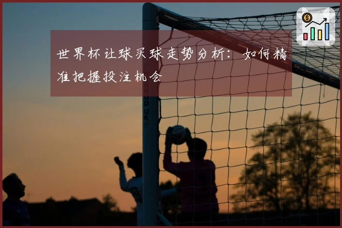 世界杯让球买球走势分析：如何精准把握投注机会